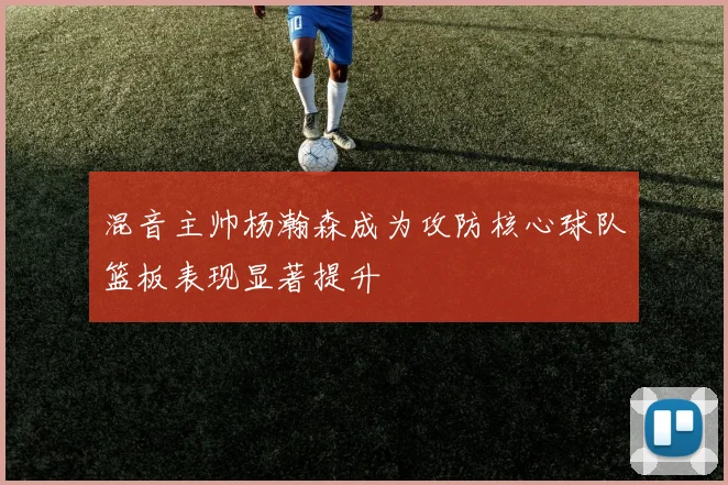 混音主帅杨瀚森成为攻防核心球队篮板表现显著提升