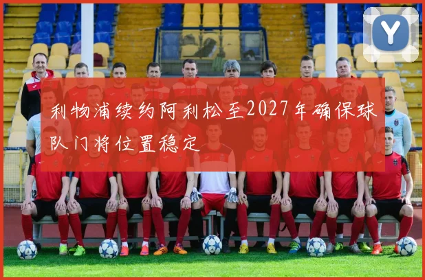 利物浦续约阿利松至2027年确保球队门将位置稳定