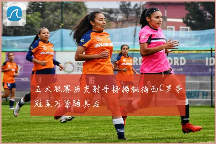 五大联赛历史射手榜揭秘梅西C罗争冠莱万紧随其后