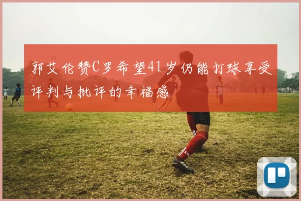 郭艾伦赞C罗希望41岁仍能打球享受评判与批评的幸福感