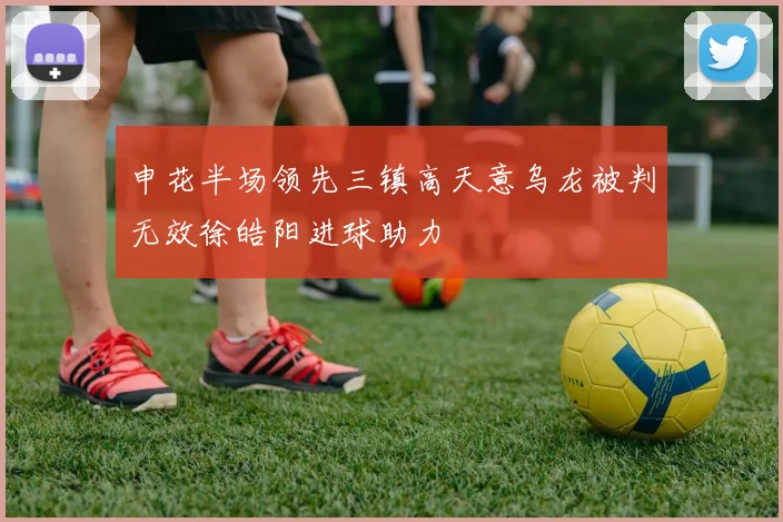 申花半场领先三镇高天意乌龙被判无效徐皓阳进球助力
