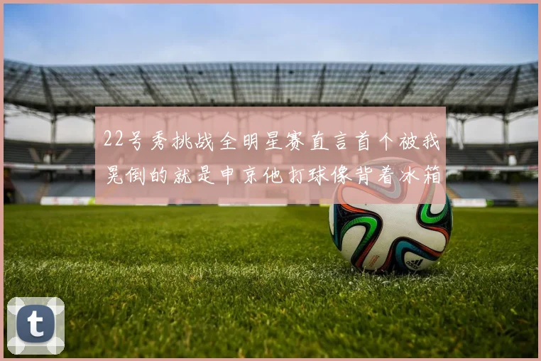 22号秀挑战全明星赛直言首个被我晃倒的就是申京他打球像背着冰箱一样笨重