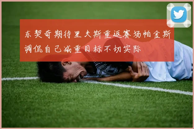 东契奇期待里夫斯重返赛场帕金斯调侃自己减重目标不切实际