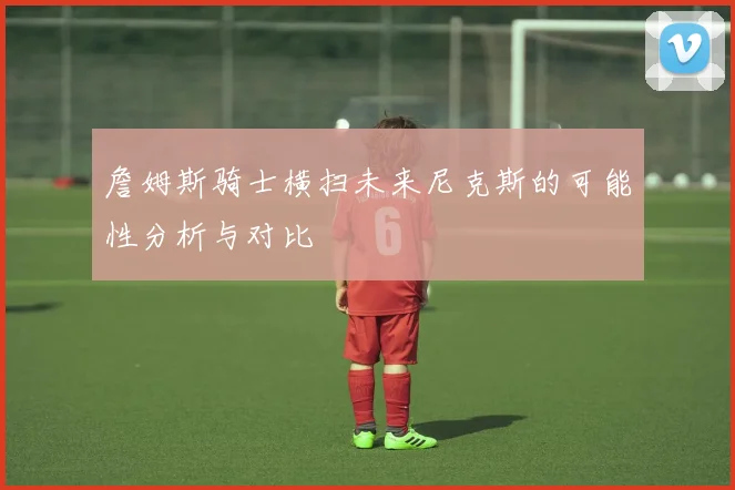 詹姆斯骑士横扫未来尼克斯的可能性分析与对比