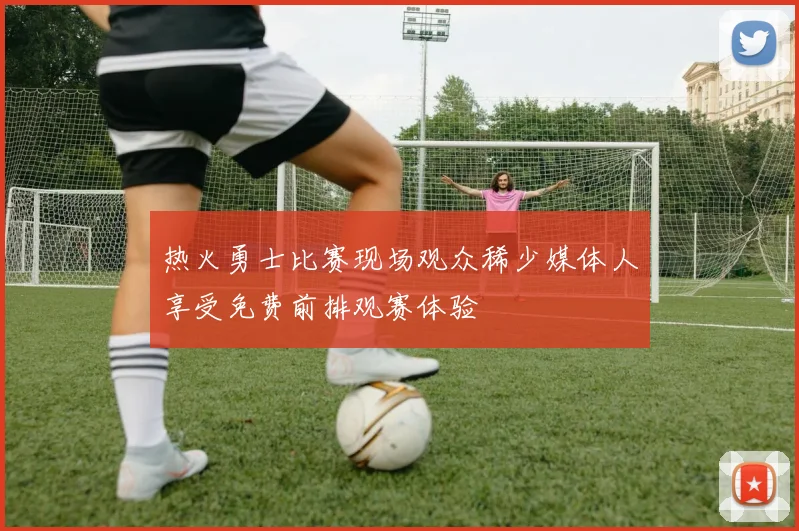 热火勇士比赛现场观众稀少媒体人享受免费前排观赛体验