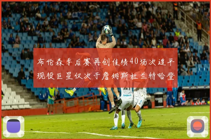 布伦森季后赛再创佳绩40场次追平现役巨星仅次于詹姆斯杜兰特哈登