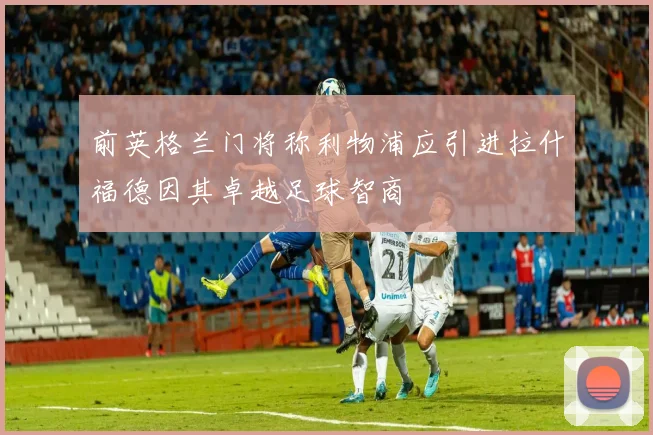 前英格兰门将称利物浦应引进拉什福德因其卓越足球智商