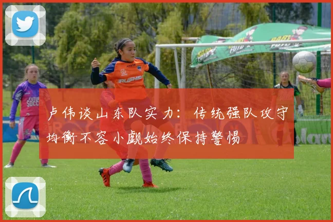 卢伟谈山东队实力：传统强队攻守均衡不容小觑始终保持警惕