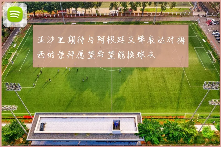 亚沙里期待与阿根廷交锋表达对梅西的崇拜愿望希望能换球衣