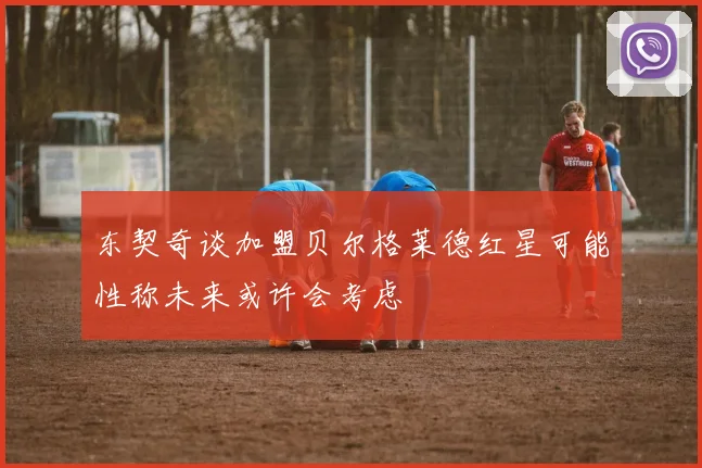 东契奇谈加盟贝尔格莱德红星可能性称未来或许会考虑