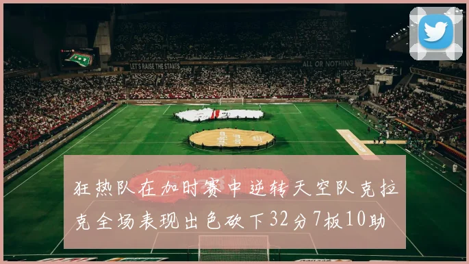 狂热队在加时赛中逆转天空队克拉克全场表现出色砍下32分7板10助
