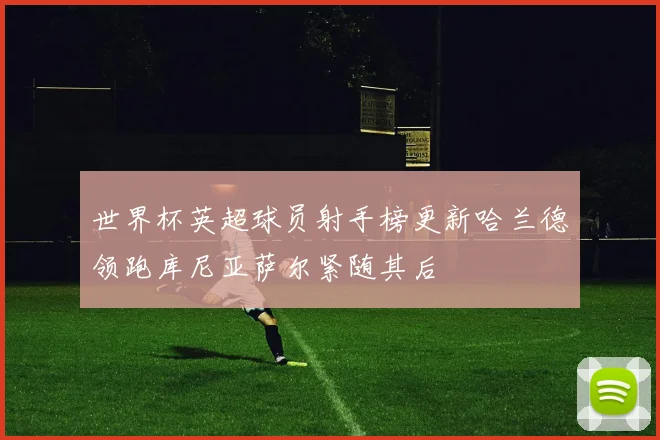 世界杯英超球员射手榜更新哈兰德领跑库尼亚萨尔紧随其后