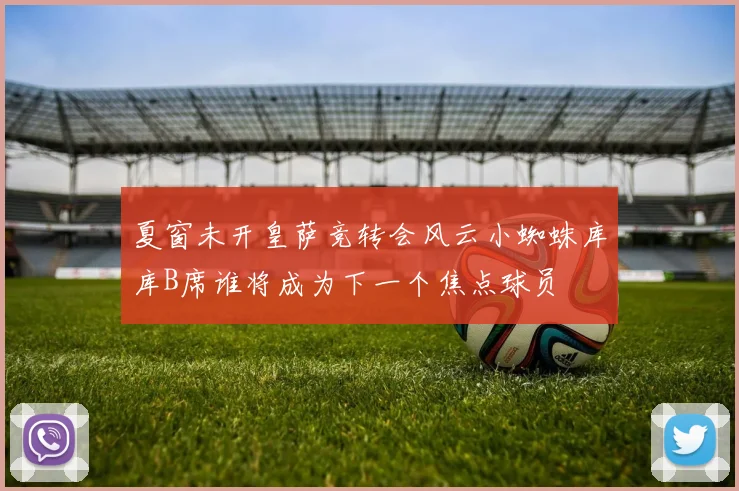 夏窗未开皇萨竞转会风云小蜘蛛库库B席谁将成为下一个焦点球员