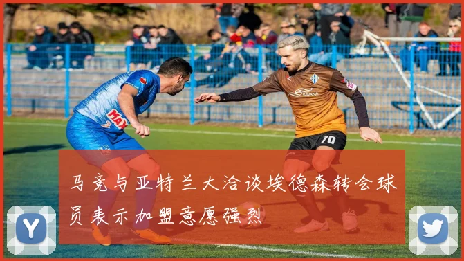 马竞与亚特兰大洽谈埃德森转会球员表示加盟意愿强烈