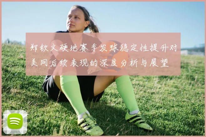 郑钦文硬地赛季发球稳定性提升对美网后续表现的深度分析与展望
