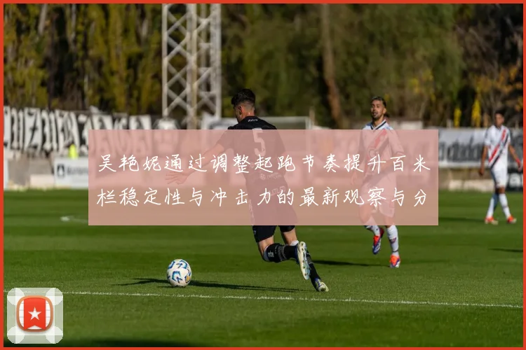 吴艳妮通过调整起跑节奏提升百米栏稳定性与冲击力的最新观察与分析